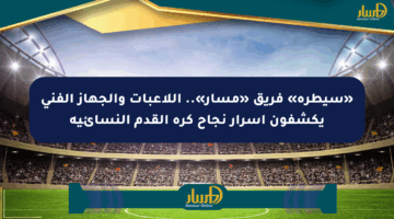 «سيطرة» فريق «مسار».. اللاعبات والجهاز الفني يكشفون أسرار نجاح كرة القدم النسائية